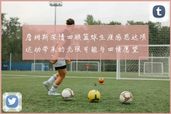 詹姆斯深情回顾篮球生涯感恩这项运动带来的无限可能与回馈愿望