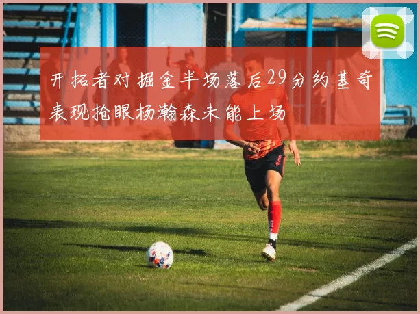 开拓者对掘金半场落后29分约基奇表现抢眼杨瀚森未能上场