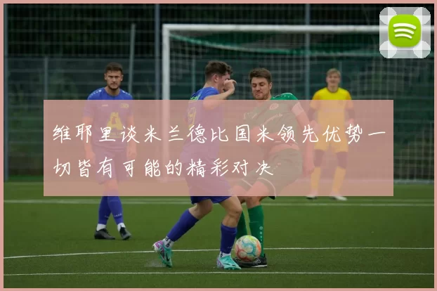 维耶里谈米兰德比国米领先优势一切皆有可能的精彩对决