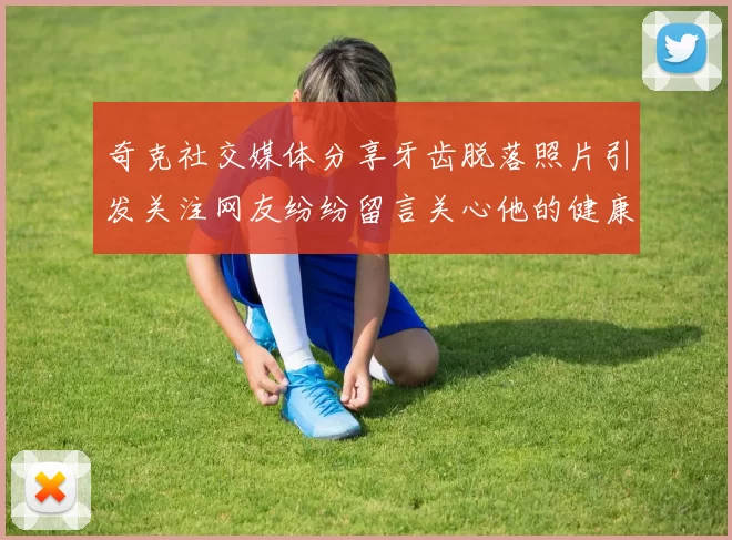 奇克社交媒体分享牙齿脱落照片引发关注网友纷纷留言关心他的健康状况