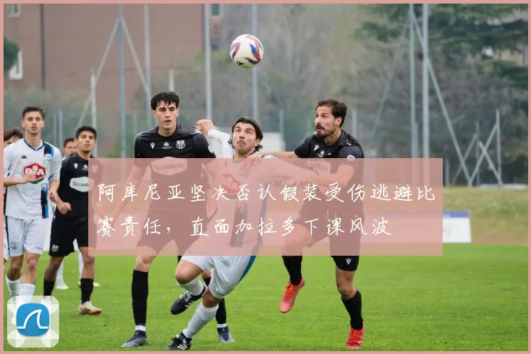 阿库尼亚坚决否认假装受伤逃避比赛责任，直面加拉多下课风波