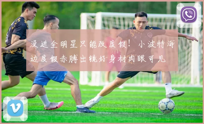 没进全明星只能改度假！小波特海边度假赤膊出镜好身材肉眼可见