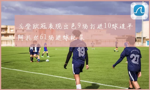 戈登欧冠表现出色9场打进10球追平阿扎尔61场进球纪录
