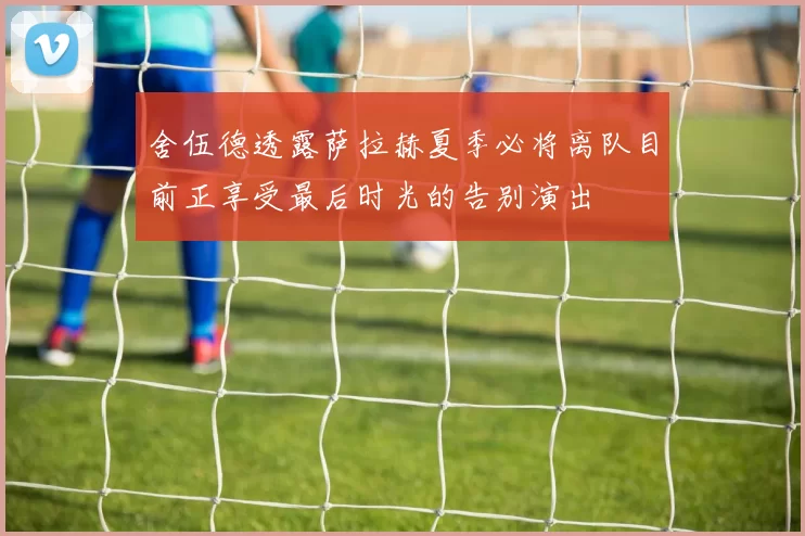 舍伍德透露萨拉赫夏季必将离队目前正享受最后时光的告别演出