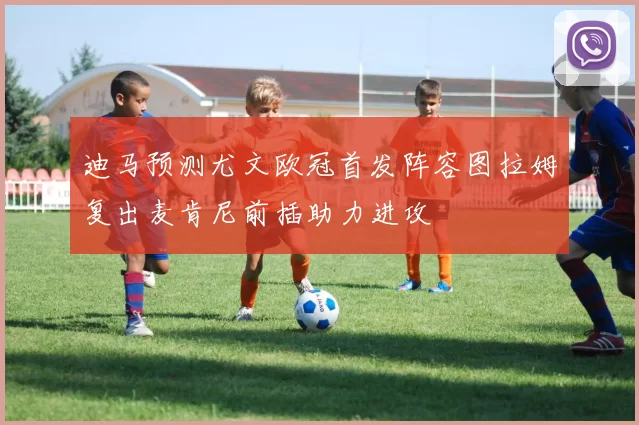 迪马预测尤文欧冠首发阵容图拉姆复出麦肯尼前插助力进攻