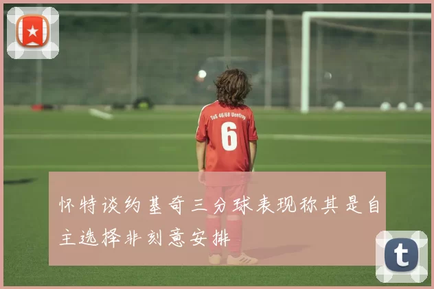 怀特谈约基奇三分球表现称其是自主选择非刻意安排