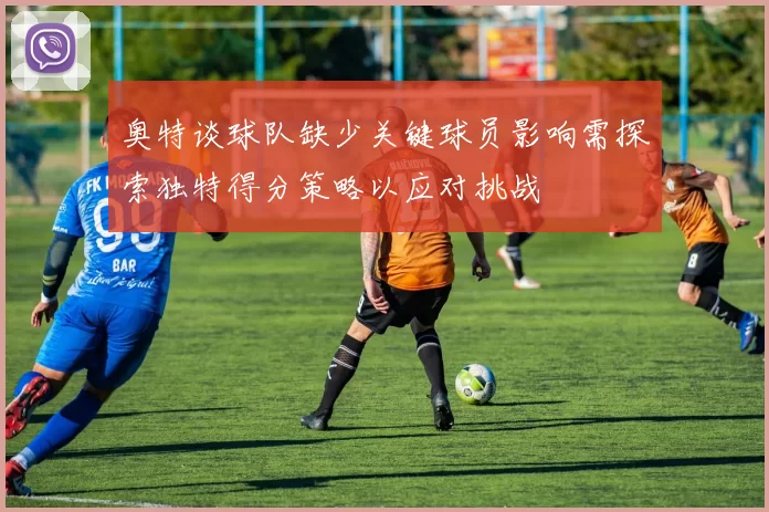 奥特谈球队缺少关键球员影响需探索独特得分策略以应对挑战