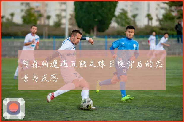 阿森纳遭遇丑陋足球困境背后的无奈与反思