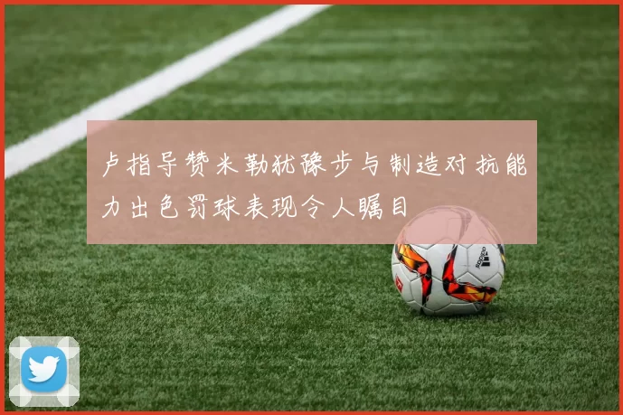 卢指导赞米勒犹豫步与制造对抗能力出色罚球表现令人瞩目