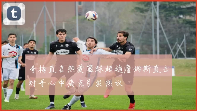 夸梅直言热爱篮球超越詹姆斯直击对手心中痛点引发热议