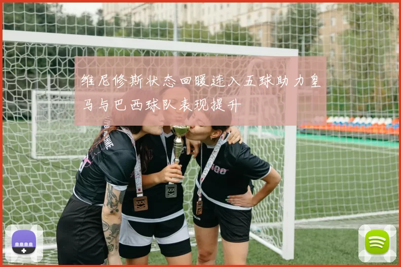 维尼修斯状态回暖连入五球助力皇马与巴西球队表现提升