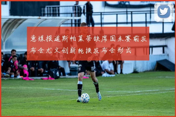 意媒报道斯帕莱蒂缺席国米赛前发布会尤文创新轮换发布会形式