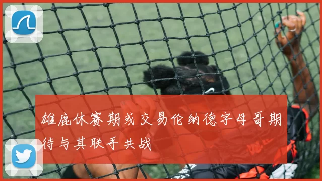 雄鹿休赛期或交易伦纳德字母哥期待与其联手共战