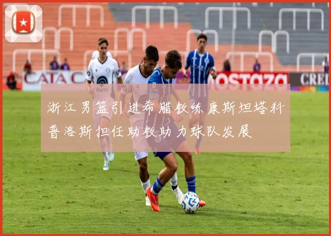 浙江男篮引进希腊教练康斯坦塔科普洛斯担任助教助力球队发展