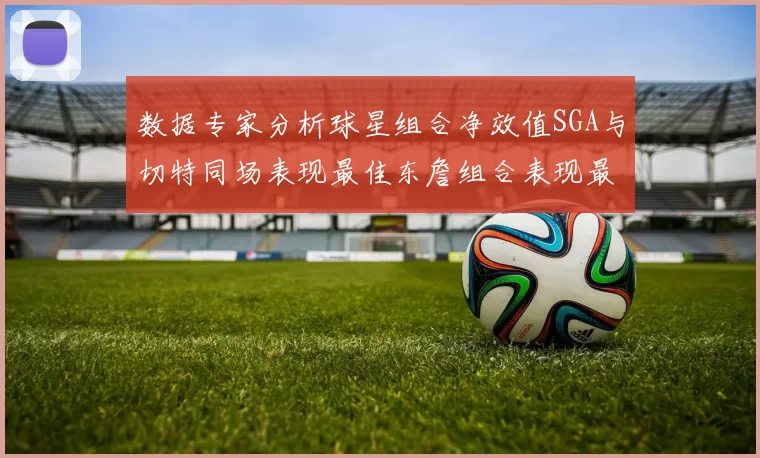 数据专家分析球星组合净效值SGA与切特同场表现最佳东詹组合表现最差