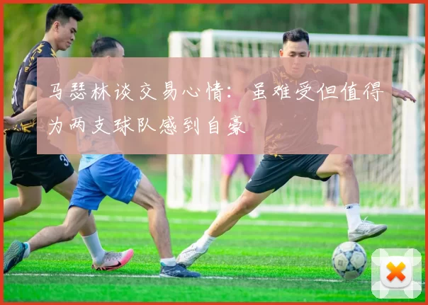 马瑟林谈交易心情：虽难受但值得为两支球队感到自豪