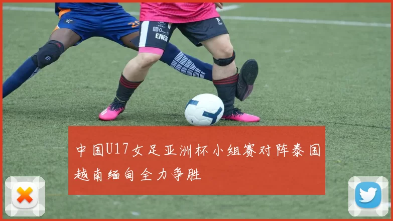 中国U17女足亚洲杯小组赛对阵泰国越南缅甸全力争胜