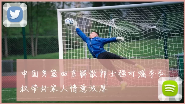 中国男篮回京解散郭士强叮嘱李弘权带好家人情意浓厚