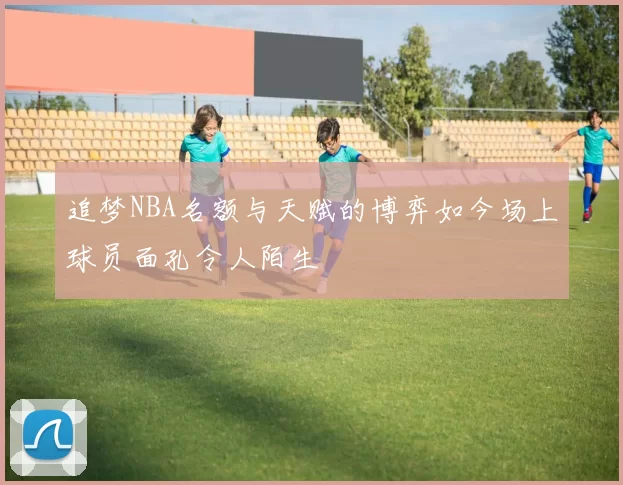 追梦NBA名额与天赋的博弈如今场上球员面孔令人陌生